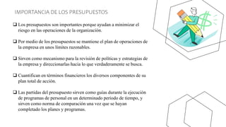 IMPORTANCIA DE LOS PRESUPUESTOS
 Los presupuestos son importantes porque ayudan a minimizar el
riesgo en las operaciones de la organización.
 Por medio de los presupuestos se mantiene el plan de operaciones de
la empresa en unos límites razonables.
 Sirven como mecanismo para la revisión de políticas y estrategias de
la empresa y direccionarlas hacia lo que verdaderamente se busca.
 Cuantifican en términos financieros los diversos componentes de su
plan total de acción.
 Las partidas del presupuesto sirven como guías durante la ejecución
de programas de personal en un determinado periodo de tiempo, y
sirven como norma de comparación una vez que se hayan
completado los planes y programas.
 