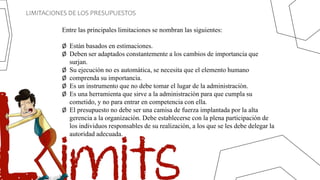 LIMITACIONES DE LOS PRESUPUESTOS
Entre las principales limitaciones se nombran las siguientes:
Ø Están basados en estimaciones.
Ø Deben ser adaptados constantemente a los cambios de importancia que
surjan.
Ø Su ejecución no es automática, se necesita que el elemento humano
Ø comprenda su importancia.
Ø Es un instrumento que no debe tomar el lugar de la administración.
Ø Es una herramienta que sirve a la administración para que cumpla su
cometido, y no para entrar en competencia con ella.
Ø El presupuesto no debe ser una camisa de fuerza implantada por la alta
gerencia a la organización. Debe establecerse con la plena participación de
los individuos responsables de su realización, a los que se les debe delegar la
autoridad adecuada.
 
