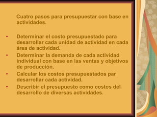 Cuatro pasos para presupuestar con base en actividades. Determinar el costo presupuestado para desarrollar cada unidad de actividad en cada área de actividad. Determinar la demanda de cada actividad individual con base en las ventas y objetivos de producción. Calcular los costos presupuestados par desarrollar cada actividad. Describir el presupuesto como costos del desarrollo de diversas actividades. 
