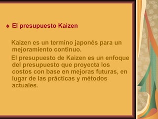 El presupuesto Kaizen Kaizen es un termino japonés para un mejoramiento continuo. El presupuesto de Kaizen es un enfoque del presupuesto que proyecta los costos con base en mejoras futuras, en lugar de las prácticas y métodos actuales. 
