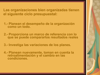 Las organizaciones bien organizadas tienen el siguiente ciclo presupuestal: 1.- Planean el desempeño de la organización como un todo. 2.- Proporciona un marco de referencia con lo que se puede compararlos resultados reales 3.- Investiga las variaciones de los planes. 4.- Planean nuevamente, toman en cuenta la retroalimentación y el cambio en las condiciones. 