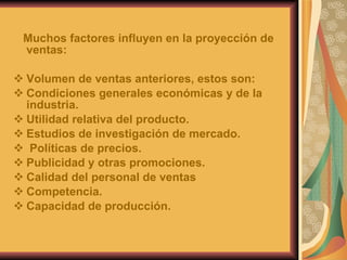 Muchos factores influyen en la proyección de ventas: Volumen de ventas anteriores, estos son: Condiciones generales económicas y de la industria. Utilidad relativa del producto. Estudios de investigación de mercado. Políticas de precios. Publicidad y otras promociones. Calidad del personal de ventas Competencia. Capacidad de producción. 