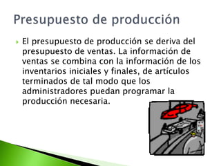  El presupuesto de producción se deriva del
presupuesto de ventas. La información de
ventas se combina con la información de los
inventarios iniciales y finales, de artículos
terminados de tal modo que los
administradores puedan programar la
producción necesaria.
 