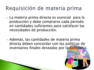  La materia prima directa es esencial para la
producción y debe comprarse cada periodo
en cantidades suficientes para satisfacer las
necesidades de producción.
 Además, las cantidades de materia prima
directa deben concordar con las políticas de
inventarios finales deseadas por la compañía.
 
