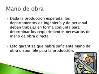  Dada la producción esperada, los
departamentos de ingeniería y de personal
deben trabajar en forma conjunta para
determinar los requerimientos necesarios de
mano de obra directa.
 Esto garantiza que habrá suficiente mano de
obra disponible para la producción.
 