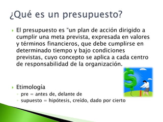  El presupuesto es “un plan de acción dirigido a
cumplir una meta prevista, expresada en valores
y términos financieros, que debe cumplirse en
determinado tiempo y bajo condiciones
previstas, cuyo concepto se aplica a cada centro
de responsabilidad de la organización.
 Etimología
◦ pre = antes de, delante de
◦ supuesto = hipótesis, creído, dado por cierto
 