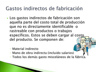  Los gastos indirectos de fabricación son
aquella parte del costo total de producción
que no es directamente identificable o
rastreable con productos o trabajos
específicos. Estos se deben cargar al costo
del producto. Se componen de:
◦ Material indirecto
◦ Mano de obra indirecta (incluido salarios)
◦ Todos los demás gasto misceláneos de la fábrica.
 
