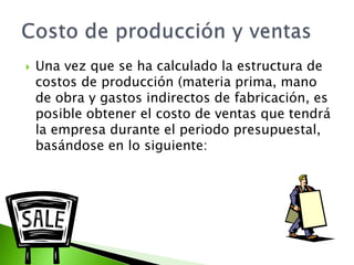  Una vez que se ha calculado la estructura de
costos de producción (materia prima, mano
de obra y gastos indirectos de fabricación, es
posible obtener el costo de ventas que tendrá
la empresa durante el periodo presupuestal,
basándose en lo siguiente:
 