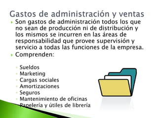  Son gastos de administración todos los que
no sean de producción ni de distribución y
los mismos se incurren en las áreas de
responsabilidad que provee supervisión y
servicio a todas las funciones de la empresa.
 Comprenden:
◦ Sueldos
◦ Marketing
◦ Cargas sociales
◦ Amortizaciones
◦ Seguros
◦ Mantenimiento de oficinas
◦ Papelería y útiles de librería
 