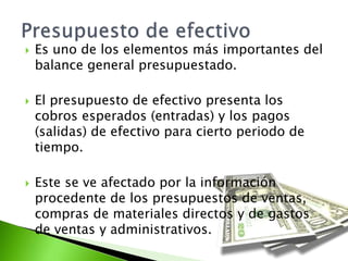  Es uno de los elementos más importantes del
balance general presupuestado.
 El presupuesto de efectivo presenta los
cobros esperados (entradas) y los pagos
(salidas) de efectivo para cierto periodo de
tiempo.
 Este se ve afectado por la información
procedente de los presupuestos de ventas,
compras de materiales directos y de gastos
de ventas y administrativos.
 