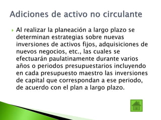  Al realizar la planeación a largo plazo se
determinan estrategias sobre nuevas
inversiones de activos fijos, adquisiciones de
nuevos negocios, etc., las cuales se
efectuarán paulatinamente durante varios
años o periodos presupuestarios incluyendo
en cada presupuesto maestro las inversiones
de capital que correspondan a ese periodo,
de acuerdo con el plan a largo plazo.
 