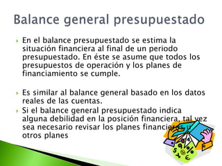  En el balance presupuestado se estima la
situación financiera al final de un periodo
presupuestado. En éste se asume que todos los
presupuestos de operación y los planes de
financiamiento se cumple.
 Es similar al balance general basado en los datos
reales de las cuentas.
 Si el balance general presupuestado indica
alguna debilidad en la posición financiera, tal vez
sea necesario revisar los planes financieros u
otros planes
 