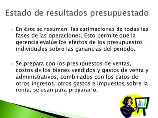  En éste se resumen las estimaciones de todas las
fases de las operaciones. Esto permite que la
gerencia evalúe los efectos de los presupuestos
individuales sobre las ganancias del periodo.
 Se prepara con los presupuestos de ventas,
costos de los bienes vendidos y gastos de venta y
administrativos, combinados con los datos de
otros ingresos, otros gastos e impuestos sobre la
renta, se usan para prepararlo.
 
