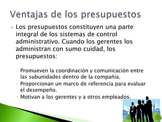  Los presupuestos constituyen una parte
integral de los sistemas de control
administrativo. Cuando los gerentes los
administran con sumo cuidad, los
presupuestos:
◦ Promueven la coordinación y comunicación entre
las subunidades dentro de la compañía.
◦ Proporcionan un marco de referencia para evaluar
el desempeño.
◦ Motivan a los gerentes y a otros empleados.
 