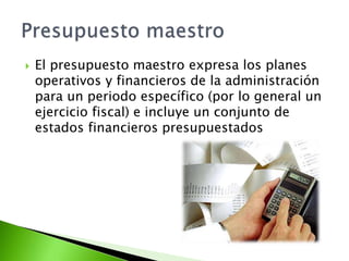 El presupuesto maestro expresa los planes
operativos y financieros de la administración
para un periodo específico (por lo general un
ejercicio fiscal) e incluye un conjunto de
estados financieros presupuestados
 