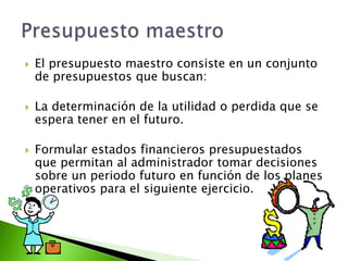  El presupuesto maestro consiste en un conjunto
de presupuestos que buscan:
 La determinación de la utilidad o perdida que se
espera tener en el futuro.
 Formular estados financieros presupuestados
que permitan al administrador tomar decisiones
sobre un periodo futuro en función de los planes
operativos para el siguiente ejercicio.
 