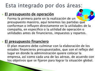  El presupuesto de operación
◦ Forma la primera parte en la realización de un
presupuesto maestro, aquí tenemos las partidas que
conforman o influyen directamente en la utilidades de la
compañía, en especifico o la utilidad de operación o
utilidades antes de financieros, impuestos y repartos.
 El presupuesto financiero
◦ El plan maestro debe culminar con la elaboración de los
estados financieros presupuestados, que son el reflejo del
lugar en donde la administración quiere colocar la
empresa, así como cada una de las aéreas, de acuerdo con
los objetivos que se fijaron para lograr la situación global.
 