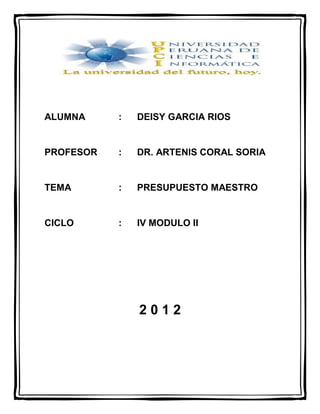 ALUMNA     :   DEISY GARCIA RIOS


PROFESOR   :   DR. ARTENIS CORAL SORIA


TEMA       :   PRESUPUESTO MAESTRO


CICLO      :   IV MODULO II




               2012
 