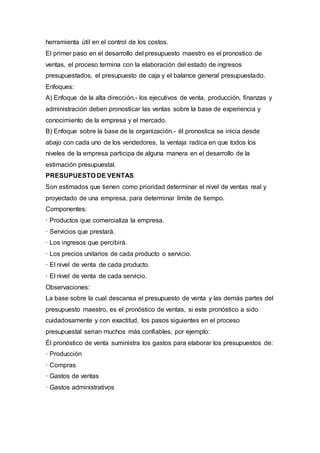 herramienta útil en el control de los costos.
El primer paso en el desarrollo del presupuesto maestro es el pronostico de
ventas, el proceso termina con la elaboración del estado de ingresos
presupuestados, el presupuesto de caja y el balance general presupuestado.
Enfoques:
A) Enfoque de la alta dirección.- los ejecutivos de venta, producción, finanzas y
administración deben pronosticar las ventas sobre la base de experiencia y
conocimiento de la empresa y el mercado.
B) Enfoque sobre la base de la organización.- él pronostica se inicia desde
abajo con cada uno de los vendedores, la ventaja radica en que todos los
niveles de la empresa participa de alguna manera en el desarrollo de la
estimación presupuestal.
PRESUPUESTO DE VENTAS
Son estimados que tienen como prioridad determinar el nivel de ventas real y
proyectado de una empresa, para determinar límite de tiempo.
Componentes:
· Productos que comercializa la empresa.
· Servicios que prestará.
· Los ingresos que percibirá.
· Los precios unitarios de cada producto o servicio.
· El nivel de venta de cada producto.
· El nivel de venta de cada servicio.
Observaciones:
La base sobre la cual descansa el presupuesto de venta y las demás partes del
presupuesto maestro, es el pronóstico de ventas, si este pronóstico a sido
cuidadosamente y con exactitud, los pasos siguientes en el proceso
presupuestal serian muchos más confiables, por ejemplo:
Él pronóstico de venta suministra los gastos para elaborar los presupuestos de:
· Producción
· Compras
· Gastos de ventas
· Gastos administrativos
 