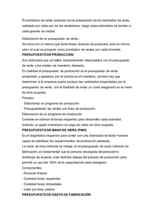 Él pronóstico de venta empieza con la preparación de los estimados de venta,
realizado por cada uno de los vendedores, luego estos estimados se remiten a
cada gerente de unidad.
Elaboración de un presupuesto de venta.-
Se inicia con un básico que tiene líneas diversas de productos para un mismo
rubro el cual se proyecta como pronóstico de ventas por cada trimestre.
PRESUPUESTO DE PRODUCCION
Son estimados que se hallan estrechamente relacionados con el presupuesto
de venta y los niveles de inventario deseado.
En realidad el presupuesto de producción es el presupuesto de venta
proyectado y ajustados por el cambio en el inventario, primero hay que
determinar si la empresa puede producir las cantidades proyectadas por el
presupuesto de venta, con la finalidad de evitar un costo exagerado en la mano
de obra ocupada.
Proceso:
· Elaborando un programa de producción.
· Presupuestando las ventas por línea de producción.
Elaboración de un programa de producción
Consiste en estimar el tiempo requerido para desarrollar cada actividad,
evitando un gasto innecesario en pago de mano de obra ocupada.
PRESUPUESTO DE MANO DE OBRA (PMO)
Es el diagnóstico requerido para contar con una diversidad de factor humano
capaz de satisfacer los requerimientos de producción planeada.
La mano de obra indirecta se incluye en el presupuesto de costo indirecto de
fabricación, es fundamental que la persona encargada del personal lo
distribuya de acuerdo a las distintas etapas del proceso de producción para
permitir un uso del 100% de la capacidad de cada trabajador.
Componentes:
; Personal diverso
; Cantidad horas requeridas
; Cantidad horas trimestrales
; Valor por hora unitaria
PRESUPUESTO DE GASTO DE FABRICACIÓN
 