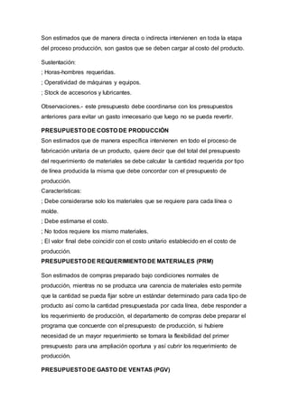 Son estimados que de manera directa o indirecta intervienen en toda la etapa
del proceso producción, son gastos que se deben cargar al costo del producto.
Sustentación:
; Horas-hombres requeridas.
; Operatividad de máquinas y equipos.
; Stock de accesorios y lubricantes.
Observaciones.- este presupuesto debe coordinarse con los presupuestos
anteriores para evitar un gasto innecesario que luego no se pueda revertir.
PRESUPUESTO DE COSTO DE PRODUCCIÓN
Son estimados que de manera específica intervienen en todo el proceso de
fabricación unitaria de un producto, quiere decir que del total del presupuesto
del requerimiento de materiales se debe calcular la cantidad requerida por tipo
de línea producida la misma que debe concordar con el presupuesto de
producción.
Características:
; Debe considerarse solo los materiales que se requiere para cada línea o
molde.
; Debe estimarse el costo.
; No todos requiere los mismo materiales.
; El valor final debe coincidir con el costo unitario establecido en el costo de
producción.
PRESUPUESTO DE REQUERIMIENTO DE MATERIALES (PRM)
Son estimados de compras preparado bajo condiciones normales de
producción, mientras no se produzca una carencia de materiales esto permite
que la cantidad se pueda fijar sobre un estándar determinado para cada tipo de
producto así como la cantidad presupuestada por cada línea, debe responder a
los requerimiento de producción, el departamento de compras debe preparar el
programa que concuerde con el presupuesto de producción, si hubiere
necesidad de un mayor requerimiento se tomara la flexibilidad del primer
presupuesto para una ampliación oportuna y así cubrir los requerimiento de
producción.
PRESUPUESTO DE GASTO DE VENTAS (PGV)
 