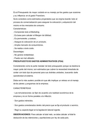 Es el Presupuesto de mayor cuidado en su manejo por los gastos que ocasiona
y su influencia en el gasto Financiero.
Se le considera como estimados proyectados que se origina durante todo el
proceso de comercialización para asegurar la colocación y adquisición del
mismo en los mercados de consumo.
Características:
; Comprende todo el Marketing.
; Es base para calcular el Margen de Utilidad.
; Es permanente y costoso.
; Asegura la colocación de un producto.
; Amplia mercado de consumidores.
; Se realiza a todo costo.
Desventajas:
; No genera rentabilidad.
; Puede ser mal utilizado.
PRESUPUESTO DE GASTOS ADMINISTRATIVOS (PGA)
Considerando como la parte medular de todo presupuesto porque se destina la
mayor parte del mismo; son estimados que cubren la necesidad inmediata de
contar con todo tipo de personal para sus distintas unidades, buscando darle
operatividad al sistema.
Debe ser lo más austero posible sin que ello implique un retraso en el manejo
de los planes y programas de la empresa.
CARACTERISTICAS
· Las remuneraciones se fijan de acuerdo a la realidad económica de la
empresa y no en forma paralela a la inflación.
· Son gastos indirectos.
· Son gastos considerados dentro del precio que se fija al producto o servicio.
· Regir su aspecto legal en la legislación laboral vigente.
OBSERVACIONES: Para calcular el total neto, se debe calcular al total la
deducción de las retenciones y aportaciones por ley de cada país.
 