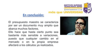 En conclusión:
El presupuesto maestro se caracteriza
por ser un documento muy amplio que
abarca muchos factores.
Ello hace que hasta cierto punto sea
bastante más sensible a variaciones,
puesto que cualquier cambio en el
mercado o en la propia empresa
afectará a los cálculos ya realizados.
 