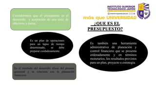 _¿QUE ES EL
PRESUPUESTO?
Consideremos que el presupuesto es el
desarrollo y aceptación de una serie de
objetivos y metas.
Es también una herramienta
administrativa de planeación y
control financiero que se presenta
ordenadamente y en términos
monetarios, los resultados previstos
para un plan, proyecto u estrategia.
Es un plan de operaciones
para un lapso de tiempo
determinado, se debe
preparar cuidadosamente.
Es el resultado del desarrollo eficaz del proceso
gerencial y se relaciona con la planeación
financiera.
 