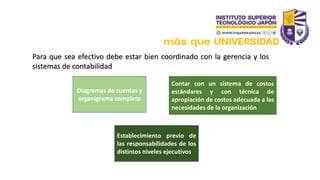 Para que sea efectivo debe estar bien coordinado con la gerencia y los
sistemas de contabilidad
Diagramas de cuentas y
organigrama completo
Establecimiento previo de
las responsabilidades de los
distintos niveles ejecutivos
Contar con un sistema de costos
estándares y con técnica de
apropiación de costos adecuada a las
necesidades de la organización
 