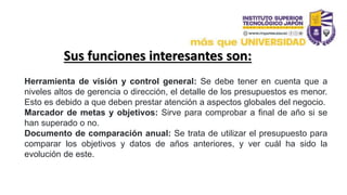 Sus funciones interesantes son:
Herramienta de visión y control general: Se debe tener en cuenta que a
niveles altos de gerencia o dirección, el detalle de los presupuestos es menor.
Esto es debido a que deben prestar atención a aspectos globales del negocio.
Marcador de metas y objetivos: Sirve para comprobar a final de año si se
han superado o no.
Documento de comparación anual: Se trata de utilizar el presupuesto para
comparar los objetivos y datos de años anteriores, y ver cuál ha sido la
evolución de este.
 