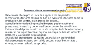 Pasos para elaborar un presupuesto maestro
Determinar el equipo: se trata de asignar a los empleados.
Identificar los factores críticos: se han de evaluar los factores como la
producción, las ventas, los ingresos, los costes…
Recopilar información: imprescindible para poder elaborar el
presupuesto maestro y poder analizar y conocer las estadísticas.
Elaboración del presupuesto: se ha de recopilar toda la información y
realizar el presupuesto con el equipo, en el que se han de incluir los
balances y las cuentas de resultados.
Análisis del presupuesto: se realiza un análisis en profundidad
del presupuesto maestro con tal de encontrar posibles erratas o
errores, una vez revisado se aprueba.
 