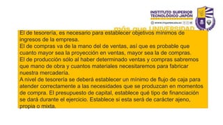 El de tesorería, es necesario para establecer objetivos mínimos de
ingresos de la empresa.
El de compras va de la mano del de ventas, así que es probable que
cuanto mayor sea la proyección en ventas, mayor sea la de compras.
El de producción sólo al haber determinado ventas y compras sabremos
que mano de obra y cuantos materiales necesitaremos para fabricar
nuestra mercadería.
A nivel de tesorería se deberá establecer un mínimo de flujo de caja para
atender correctamente a las necesidades que se produzcan en momentos
de compra. El presupuesto de capital, establece qué tipo de financiación
se dará durante el ejercicio. Establece si esta será de carácter ajeno,
propia o mixta.
 