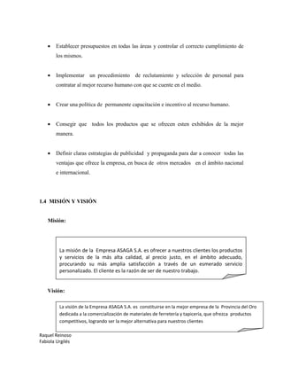 Raquel Reinoso
Fabiola Urgilés
 Establecer presupuestos en todas las áreas y controlar el correcto cumplimiento de
los mismos.
 Implementar un procedimiento de reclutamiento y selección de personal para
contratar al mejor recurso humano con que se cuente en el medio.
 Crear una política de permanente capacitación e incentivo al recurso humano.
 Consegir que todos los productos que se ofrecen esten exhibidos de la mejor
manera.
 Definir claras estrategias de publicidad y propaganda para dar a conocer todas las
ventajas que ofrece la empresa, en busca de otros mercados en el ámbito nacional
e internacional.
1.4 MISIÓN Y VISIÓN
Misión:
Visión:
La misión de la Empresa ASAGA S.A. es ofrecer a nuestros clientes los productos
y servicios de la más alta calidad, al precio justo, en el ámbito adecuado,
procurando su más amplia satisfacción a través de un esmerado servicio
personalizado. El cliente es la razón de ser de nuestro trabajo.
La visión de la Empresa ASAGA S.A. es constituirse en la mejor empresa de la Provincia del Oro
dedicada a la comercialización de materiales de ferretería y tapicería, que ofrezca productos
competitivos, logrando ser la mejor alternativa para nuestros clientes
 