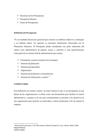 Raquel Reinoso
Fabiola Urgilés
 Funciones de los Presupuestos
 Presupuesto Maestro
 Clases de Presupuestos
Definición del Presupuesto
“Es un resultado del proceso gerencial que consiste en establecer objetivos y estrategias
y en elaborar planes. En especial, se encuentra íntimamente relacionado con la
Planeación financiera. El Presupueto puede considerarse una parte importante del
clásico ciclo administrativo de planear, actuar, y controlar o, más específicamente
como parte de un sistema total de administración que incluye:
 Formulación y puesta en práctica de estrategias
 Sistemas de planeación
 Sistemas presupuestales
 Organización
 Sistemas de producción y mercadotecnia
 Sistemas de información y control.” 1
COMENTARIO
Esta definición nos ayuda a aclarar de mejor manera lo que es un presupuesto ya que
dentro de las organizaciones se utiliza como una herramienta para facilitar el control
administrativo, y porque es un reto que constantemente se presenta a los ejecutivos de
una organización para ejercitar su creatividad y criterio profesional a fin de mejorar la
empresa.
1
Manual de Presupuestos, H. W. Allen Sweeny, Editorial Calypso S.A. 1era. Edición, México 1986
 