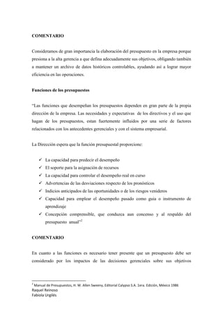Raquel Reinoso
Fabiola Urgilés
COMENTARIO
Consideramos de gran importancia la elaboración del presupuesto en la empresa porque
presiona a la alta gerencia a que defina adecuadamente sus objetivos, obligando también
a mantener un archivo de datos históricos controlables, ayudando así a lograr mayor
eficiencia en las operaciones.
Funciones de los presupuestos
“Las funciones que desempeñan los presupuestos dependen en gran parte de la propia
dirección de la empresa. Las necesidades y expectativas de los directivos y el uso que
hagan de los presupuestos, estan fuertemente influidos por una serie de factores
relacionados con los antecedentes gerenciales y con el sistema empresarial.
La Dirección espera que la función presupuestal proporcione:
 La capacidad para predecir el desempeño
 El soporte para la asignación de recursos
 La capacidad para controlar el desempeño real en curso
 Advertencias de las desviaciones respecto de los pronósticos
 Indicios anticipados de las oportunidades o de los riesgos venideros
 Capacidad para emplear el desempeño pasado como guia o instrumento de
aprendizaje
 Concepción comprensible, que conduzca aun concenso y al respaldo del
presupuesto anual”2
COMENTARIO
En cuanto a las funciones es necesario tener presente que un presupuesto debe ser
considerado por los impactos de las decisiones gerenciales sobre sus objetivos
2
Manual de Presupuestos, H. W. Allen Sweeny, Editorial Calypso S.A. 1era. Edición, México 1986
 