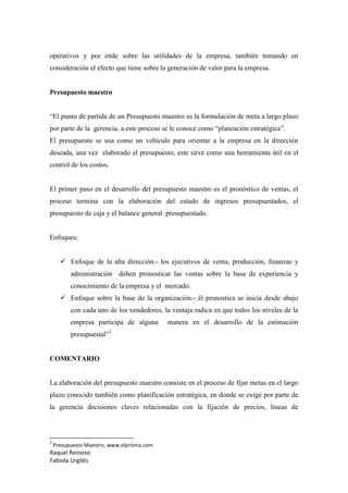 Raquel Reinoso
Fabiola Urgilés
operativos y por ende sobre las utilidades de la empresa, también tomando en
consideración el efecto que tiene sobre la generación de valor para la empresa.
Presupuesto maestro
“El punto de partida de un Presupuesto maestro es la formulación de meta a largo plazo
por parte de la gerencia, a este proceso se le conoce como “planeación estratégica”.
El presupuesto se usa como un vehículo para orientar a la empresa en la dirección
deseada, una vez elaborado el presupuesto, este sirve como una herramienta útil en el
control de los costos.
El primer paso en el desarrollo del presupuesto maestro es el pronóstico de ventas, el
proceso termina con la elaboración del estado de ingresos presupuestados, el
presupuesto de caja y el balance general presupuestado.
Enfoques:
 Enfoque de la alta dirección.- los ejecutivos de venta, producción, finanzas y
administración deben pronosticar las ventas sobre la base de experiencia y
conocimiento de la empresa y el mercado.
 Enfoque sobre la base de la organización.- él pronostica se inicia desde abajo
con cada uno de los vendedores, la ventaja radica en que todos los niveles de la
empresa participa de alguna manera en el desarrollo de la estimación
presupuestal”3
COMENTARIO
La elaboración del presupuesto maestro consiste en el proceso de fijar metas en el largo
plazo conocido también como planificación estratégica, en donde se exige por parte de
la gerencia decisiones claves relacionadas con la fijación de precios, líneas de
3
Presupuesto Maestro, www.elprisma.com
 
