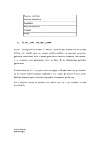 Raquel Reinoso
Fabiola Urgilés
Recursos materiales
Recursos monetarios
Resultados
Situación financiera
Utilidad
Ventas
9. TÉCNICAS DE INVESTIGACIÓN
En esta investigación se utilizará el Método Deductivo para la redacción de la parte
teórica, este método sigue un proceso sintético-analítico; se presentan conceptos,
principios, definiciones, leyes o normas generales de las cuales se extraen conclusiones;
o se examinan casos particulares sobre las bases de las afirmaciones generales
presentadas.
Para la realización de la parte práctica se optará por el Método Inductivo, que consiste
en un proceso analítico-sintético mediante el cual se parte del estudio de casos como
hechos o fenómenos particulares de un principio o ley general que los rige.
En el siguiente cuadro se presentan las técnicas que van a ser utilizadas en esta
investigación
 