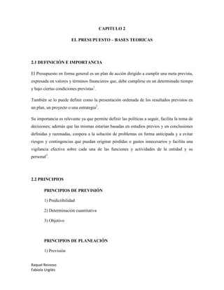 Raquel Reinoso
Fabiola Urgilés
CAPITULO 2
EL PRESUPUESTO – BASES TEORICAS
2.1 DEFINICIÓN E IMPORTANCIA
El Presupuesto en forma general es un plan de acción dirigido a cumplir una meta prevista,
expresada en valores y términos financieros que, debe cumplirse en un determinado tiempo
y bajo ciertas condiciones previstas1
.
También se lo puede definir como la presentación ordenada de los resultados previstos en
un plan, un proyecto o una estrategia2
.
Su importancia es relevante ya que permite definir las políticas a seguir, facilita la toma de
decisiones; además que las mismas estarían basadas en estudios previos y en conclusiones
definidas y razonadas, coopera a la solución de problemas en forma anticipada y a evitar
riesgos y contingencias que puedan originar pérdidas o gastos innecesarios y facilita una
vigilancia efectiva sobre cada una de las funciones y actividades de la entidad y su
personal3
.
2.2 PRINCIPIOS
PRINCIPIOS DE PREVISIÓN
1) Predictibilidad
2) Determinación cuantitativa
3) Objetivo
PRINCIPIOS DE PLANEACIÓN
1) Previsión
 
