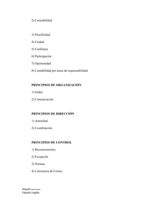 Raquel Reinoso
Fabiola Urgilés
2) Costeabilidad
3) Flexibilidad
4) Unidad
5) Confianza
6) Participación
7) Oportunidad
8) Contabilidad por áreas de responsabilidad.
PRINCIPIOS DE ORGANIZACIÓN
1) Orden
2) Comunicación.
PRINCIPIOS DE DIRECCIÓN
1) Autoridad
2) Coordinación.
PRINCIPIOS DE CONTROL
1) Reconocimiento
2) Excepción
3) Normas
4) Conciencia de Costos.
 