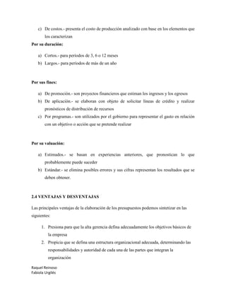 Raquel Reinoso
Fabiola Urgilés
c) De costos.- presenta el costo de producción analizado con base en los elementos que
los caracterizan
Por su duración:
a) Cortos.- para períodos de 3, 6 o 12 meses
b) Largos.- para períodos de más de un año
Por sus fines:
a) De promoción.- son proyectos financieros que estiman los ingresos y los egresos
b) De aplicación.- se elaboran con objeto de solicitar líneas de crédito y realizar
pronósticos de distribución de recursos
c) Por programas.- son utilizados por el gobierno para representar el gasto en relación
con un objetivo o acción que se pretende realizar
Por su valuación:
a) Estimados.- se basan en experiencias anteriores, que pronostican lo que
probablemente puede suceder
b) Estándar.- se elimina posibles errores y sus cifras representan los resultados que se
deben obtener.
2.4 VENTAJAS Y DESVENTAJAS
Las principales ventajas de la elaboración de los presupuestos podemos sintetizar en las
siguientes:
1. Presiona para que la alta gerencia defina adecuadamente los objetivos básicos de
la empresa
2. Propicia que se defina una estructura organizacional adecuada, determinando las
responsabilidades y autoridad de cada una de las partes que integran la
organización
 