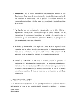 Raquel Reinoso
Fabiola Urgilés
 Formulación.- aquí se elabora analíticamente los presupuestos parciales de cada
departamento. En el campo de las ventas su valor dependerá de las perspectivas de
los volúmenes a comercializar y de los precios. En el frente productivo se
programarán las cantidades a fabricar según los estimativos de ventas y las políticas
de inventarios.
 Aprobación.- una vez verificados los presupuestados por los jefes del área o
departamento, deben pasar a ser sancionados por el comité, director o jefe de
presupuestos. El presupuesto consolidado se remitirá a la gerencia con los
comentarios y las recomendaciones pertinentes. Analizado el presupuesto se
procede a ajustarlo, publicarlo y difundirlo.
 Ejecución y coordinación.- esta etapa está a cargo de todo el personal de la
compañía, bajo las órdenes de un jefe y de acuerdo con los planes y metas trazados.
En el proceso administrativo la ejecución se relaciona con la “puesta en marcha de
los planes” y con el consecuente interés de alcanzar los objetivos trazados.
 Control y Evaluación.- en esta fase se observa y vigila la ejecución del
presupuesto. Se comparan cifras presupuestadas y se determinan las variaciones,
localizándose las áreas problema para determinar la forma de corregirlas, se prepara
un informe crítico de los resultados obtenidos que contendrá no solo las variaciones
sino el comportamiento de todas y cada una de las funciones y actividades
empresariales.
2.7 PRESUPUESTO MAESTRO
Es un Presupuesto que proporciona un plan global para un ejercicio económico próximo.
Generalmente se fija a un año, debiendo incluir el objetivo de utilidad y el programa
 