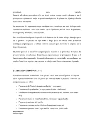 Raquel Reinoso
Fabiola Urgilés
coordinado para lograrlo.
Consiste además en pronosticar sobre un futuro incierto porque cuando más exacto sea el
presupuesto o pronóstico, mejor se presentara el proceso de planeación, fijado por la alta
dirección de la Empresa.
La preparación del presupuesto exige consideraciones cuidadosas por parte de la gerencia,
con muchas decisiones claves relacionadas con la fijación de precios, líneas de productos,
investigación y desarrollo y otros aspectos.
Para su elaboración el punto de partida es la formulación de metas a largo plazo por parte
de la gerencia. El proceso de fijar metas a largo plazo se conoce como planeación
estratégica; el presupuesto se utiliza como un vehículo para movilizar la empresa en la
dirección deseada.
El primer paso en el desarrollo del presupuesto maestro es el pronóstico de ventas. El
proceso termina con el estado de resultados presupuestados, el presupuesto de caja y el
balance general presupuestado. Los estados financieros presupuestados son similares a los
estados financieros regulares, excepto que se trabaja con el futuro más que con el pasado.
2.7.1 PRESUPUESTO OPERATIVO
Son estimados que en forma directa tiene que ver con la parte Neurológica de la Empresa,
desde la producción misma hasta los gastos que conlleve ofertar el producto o servicio, son
componentes de este rubro:
o Presupuesto de Venta (estimados producido y en proceso)
o Presupuesto de producción (incluye gastos directos e indirectos)
o Presupuesto de requerimiento de materiales (Materia prima, insumos, auto partes
etc.)
o Presupuesto mano de obra (fuerza bruta, calificada y especializada)
o Presupuesto gasto de fabricación.
o Presupuesto costo de producción (sin el margen de ganancia)
o Presupuesto gasto de venta (capacitación, vendedores, publicidad)
 