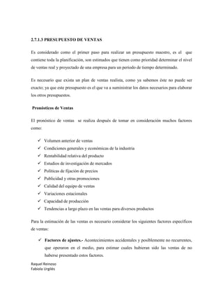 Raquel Reinoso
Fabiola Urgilés
2.7.1.3 PRESUPUESTO DE VENTAS
Es considerado como el primer paso para realizar un presupuesto maestro, es el que
contiene toda la planificación, son estimados que tienen como prioridad determinar el nivel
de ventas real y proyectado de una empresa para un periodo de tiempo determinado.
Es necesario que exista un plan de ventas realista, como ya sabemos éste no puede ser
exacto; ya que este presupuesto es el que va a suministrar los datos necesarios para elaborar
los otros presupuestos.
Pronósticos de Ventas
El pronóstico de ventas se realiza después de tomar en consideración muchos factores
como:
 Volumen anterior de ventas
 Condiciones generales y económicas de la industria
 Rentabilidad relativa del producto
 Estudios de investigación de mercados
 Políticas de fijación de precios
 Publicidad y otras promociones
 Calidad del equipo de ventas
 Variaciones estacionales
 Capacidad de producción
 Tendencias a largo plazo en las ventas para diversos productos
Para la estimación de las ventas es necesario considerar los siguientes factores específicos
de ventas:
 Factores de ajustes.- Acontecimientos accidentales y posiblemente no recurrentes,
que operaron en el medio, para estimar cuales hubieran sido las ventas de no
haberse presentado estos factores.
 