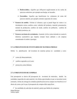 Raquel Reinoso
Fabiola Urgilés
 Desfavorables.- Aquellos que influyeron negativamente en las ventas de
ejercicios anteriores, por ejemplo una huelga, un incendio.
 Favorables.- Aquellos que beneficiaron los volúmenes de venta del
ejercicio anterior, por ejemplo contratos especiales de ventas.
 Factores de cambio.- Estimar el volumen a que se puede llegar las ventas si se
introdujeran ciertos cambios como: rediseño del producto, material, presentación,
método de producción, cambios de moda, cambios de población, cambios de
actividad económica, etc.
 Factores corrientes de crecimiento.- Aumento de las ventas teniendo en cuenta la
dinámica acumulativa que impulsa siempre hacia adelante a ale empresa
considerando el crédito o prestigio.
2.7.1.4 PRESUPUESTO DE INVENTARIOS DE MATERIAS PRIMAS
Define la planificación del inventario de materias primas en cantidades y costo.
 costos de almacenamiento
 cambios esperados en el costo
 protección contra faltantes
2.7.1.5 PRESUPUESTO DE COMPRAS
Este presupuesto se deriva del presupuesto de inventario de materiales, detalla las
cantidades requeridas de cada material y las fechas aproximadas en que se necesitan (costo
estimado y fechas de entrega) la cuidadosa planificación de las compras nos beneficia en el
ahorro de costos, por lo que el presupuesto de compras debe especificar:
 las cantidades de cada tipo de material y partes que habrán de comprarse
 