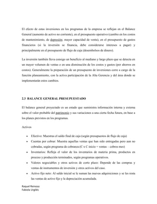 Raquel Reinoso
Fabiola Urgilés
El efecto de estas inversiones en los programas de la empresa se reflejan en el Balance
General (aumento de activo no corriente), en el presupuesto operativo (cambio en los costos
de mantenimiento, de depresión; mayor capacidad de venta), en el presupuesto de gastos
financieros (si la inversión se financia, debe considerarse intereses a pagar) y
principalmente en el presupuesto de flujo de caja (desembolsos de dinero).
La inversión también lleva consigo un beneficio al mediano y largo plazo que se detecta en
un mayor volumen de ventas o en una disminución de los costos y gastos (por ahorros en
costos). Generalmente la preparación de un presupuesto de inversiones corre a cargo de la
función planeamiento, con la activa participación de la Alta Gerencia y del área donde se
implementarán estos cambios.
2.3 BALANCE GENERAL PRESUPUESTADO
El balance general proyectado es un estado que suministra información interna y externa
sobre el valor probable del patrimonio y sus variaciones a una cierta fecha futura, en base a
los planes previstos en los programas.
Activos
 Efectivo: Muestras el saldo final de caja (según presupuestos de flujo de caja)
 Cuentas por cobrar: Muestra aquellas ventas que han sido entregadas pero aun no
cobradas, según programa de cobranza (C x C inicio + ventas – cobros mes)
 Inventarios: Refleja el valor de los inventarios de materia prima, productos en
proceso y producción terminados, según programas operativos.
 Valores negociables y otros activos de corto plazo: Depende de las compras y
ventas de instrumentos de inversión y otros activos del caso.
 Activo fijo neto: Al saldo inicial se le suman las nuevas adquisiciones y se les resta
las ventas de activo fijo y la depreciación acumulada.
 