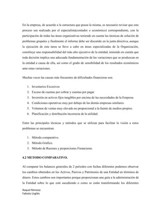 Raquel Reinoso
Fabiola Urgilés
En la empresa, de acuerdo a la estructura que posea la misma, es necesario revisar que este
proceso sea realizado por el especialista(contador o económico) correspondiente, con la
participación de todas las áreas organizativas teniendo en cuenta las técnicas de solución de
problemas grupales y finalmente el informe debe ser discutido en la junta directiva, aunque
la ejecución de esta tarea se lleve a cabo en áreas especializadas de la Organización,
constituye una responsabilidad del más alto ejecutivo de la entidad, teniendo en cuenta que
toda decisión implica una adecuada fundamentación de las variaciones que se produzcan en
la entidad a causa de ella, así como el grado de sensibilidad de los resultados económicos
ante estas variaciones.
Muchas veces las causas más frecuentes de dificultades financieras son:
1. Inventarios Excesivos
2. Exceso de cuentas por cobrar y cuentas por pagar
3. Inversión en activos fijos tangibles por encima de las necesidades de la Empresa
4. Condiciones operativas muy por debajo de las demás empresas similares.
5. Volumen de ventas muy elevado no proporcional a la fuente de medios propios.
6. Planificación y distribución incorrecta de la utilidad.
Entre las principales técnicas y métodos que se utilizan para facilitar la visión a estos
problemas se encuentran:
1. Método comparativo.
2. Método Grafico.
3. Método de Razones y proporciones Financieras.
4.2 METODO COMPARATIVO.
Al comparar los balances generales de 2 periodos con fechas diferentes podemos observar
los cambios obtenidos en los Activos, Pasivos y Patrimonio de una Entidad en términos de
dinero. Estos cambios son importantes porque proporcionan una guía a la administración de
la Entidad sobre lo que está sucediendo o como se están transformando los diferentes
 