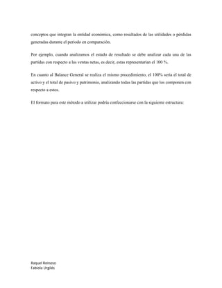 Raquel Reinoso
Fabiola Urgilés
conceptos que integran la entidad económica, como resultados de las utilidades o pérdidas
generadas durante el periodo en comparación.
Por ejemplo, cuando analizamos el estado de resultado se debe analizar cada una de las
partidas con respecto a las ventas netas, es decir, estas representarían el 100 %.
En cuanto al Balance General se realiza el mismo procedimiento, el 100% sería el total de
activo y el total de pasivo y patrimonio, analizando todas las partidas que los componen con
respecto a estos.
El formato para este método a utilizar podría confeccionarse con la siguiente estructura:
 