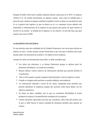 Raquel Reinoso
Fabiola Urgilés
Después de haber observado el gráfico podemos darnos cuenta que en el 2010 la empresa
ASAGA S.A. ha sufrido decrementos en algunas cuentas tales como la utilidad pero a
pesar de estos cambios la empresa también ha podido invertir su dinero en una póliza lo que
le va a generar más ingresos ya que su dinero no se va a mantener ocioso además está
mejorando la infraestructura de la empresa lo que genera más gastos de igual manera al
invertir en un terreno la utilidad de la empresa va ser inferior a la del año base que para
nuestro caso sería el 2009.
4.4 RAZONES FINANCIERAS
Es una relación entre dos cantidades de los Estados Financieros, nos sirven para realizar un
análisis en estos, existen muchas razones financieras es por esto que el analista será el que
decida cuales son necesarias de acuerdo a los objetivos de la empresa.
Aunque los ratios son herramientas muy útiles, se debe considerar que
 Los ratios son relaciones, y se llaman financieros porque se aplican entre los
elementos del balance y el estado de resultados.
 Buscan obtener valores relativos de información absoluta que permita facilitar la
visualización.
 Sólo es útil cuando se puede comparar (entre períodos o entre la empresa y otras).
 Cuando se compara entre períodos se puede establecer una tendencia.
 La información obtenida a través de los ratios, comparada entre períodos que
permita identificar la tendencia, pueden dar nociones sobre hacia dónde van los
objetivos operativos.
 Se basan en datos contables, por lo que no consideran flexibilidad ni tienen
perspectiva respecto a la planificación estratégica de la empresa.
 Existen elementos adicionales que hay que considerar, sobre todo del entorno, por
lo que se debe buscar la mayor cantidad de elementos posibles para generar un
criterio.
 