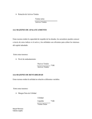 Raquel Reinoso
Fabiola Urgilés
 Rotación de Activos Totales
Ventas netas
Activos Totales
4.4.3 RAZONES DE APALANCAMIENTO
Estas razones miden la capacidad de respaldo de las deudas, los acreedores pueden conocer
a través de estos índices si el activo y las utilidades son eficientes para cobrar los intereses
del capital adeudado.
Entre estas tenemos:
 Nivel de endeudamiento
Pasivos Totales
*100
Activos Totales
4.4.4 RAZONES DE RENTABILIDAD
Estas razones miden la utilidad en relación a diferentes variables
Entre estas tenemos:
 Margen Neto de Utilidad
Utilidad
Líquidas *100
Ventas Netas
 