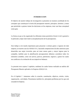 Raquel Reinoso
Fabiola Urgilés
INTRODUCCION
El objetivo de nuestro trabajo de investigación es presentar un resumen coordinado de los
conceptos que constituyen la teoría del presupuesto maestro, principios, términos y temas
que permitirán a quienes toman las decisiones en las empresas, tener una base conceptual
como guía.
La forma en que se ha organizado los diferentes temas permitirá al lector ir de lo general a
lo particular y dejar claro toda la conceptualización de los presupuestos.
Este trabajo es de mucha importancia para proyectar o estimar gastos e ingresos de toda
empresa, en nuestro caso de ASAGA S.A., haciendo comparaciones de años anteriores para
desarrollar una mejor inversión, para así tener menos gasto y mayor ingreso para la
compañía, también para la planificación presupuestaria debemos considerar todos los
elementos contables, como son activos, pasivos, patrimonio, ingresos y gastos los cuales
nos conllevan a la evaluación de sus respectivos balances.
La presente tesis expone 5 capítulos, mediante los cuales hemos realizado un análisis del
Presupuesto Maestro aplicado a la Empresa ASAGA S.A.
En el Capítulo I trataremos sobre la creación, constitución, objetivos, misión, visión,
organización, actividades. Presentamos también los principales problemas por los que está
cruzando la Empresa.
 